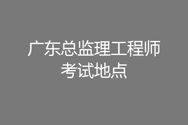 广东总监理工程师考试地点