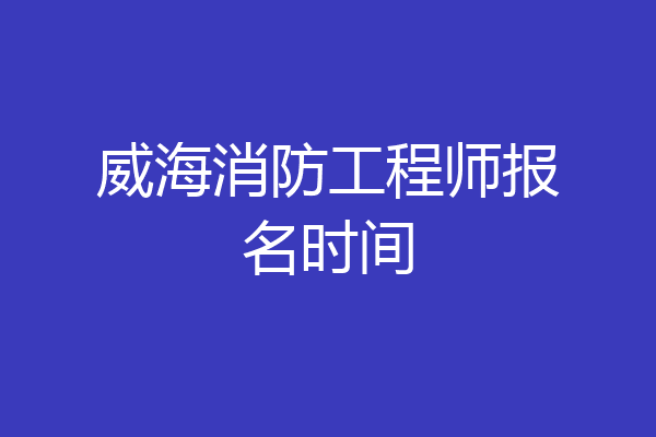 威海消防工程师报名时间