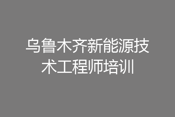 乌鲁木齐新能源技术工程师培训