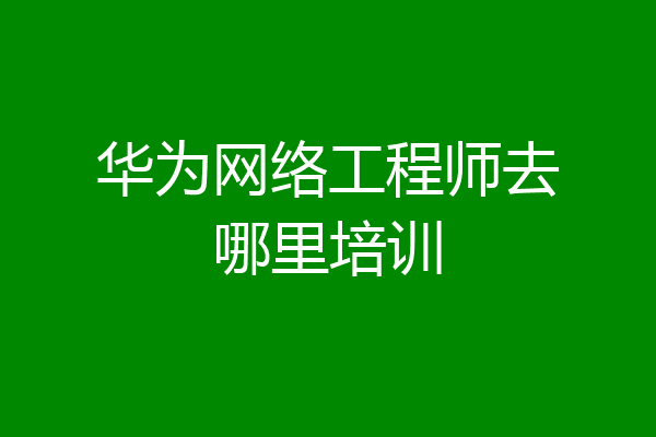 华为网络工程师去哪里培训