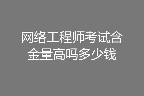 网络工程师考试含金量高吗多少钱