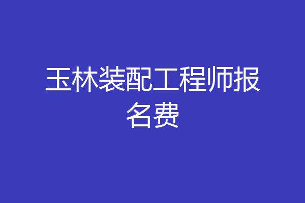 玉林装配工程师报名费