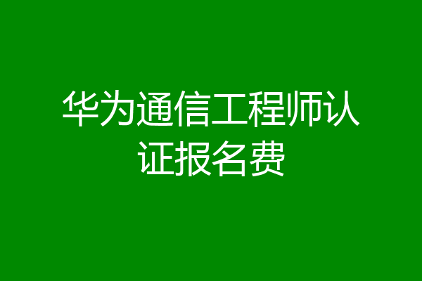 华为通信工程师认证报名费