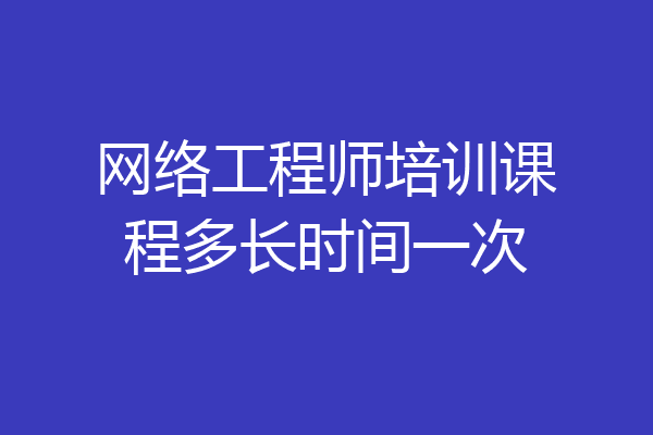 网络工程师培训课程多长时间一次