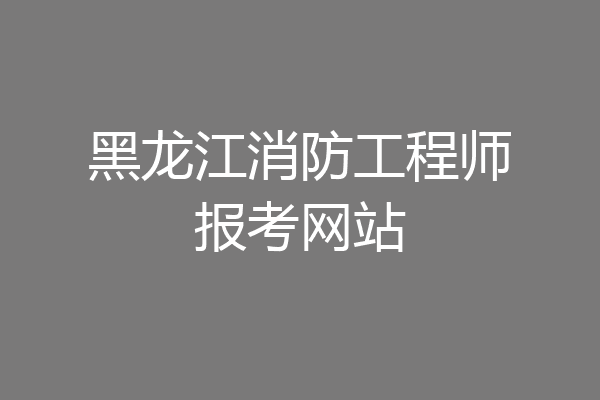 黑龙江消防工程师报考网站
