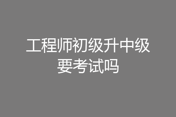 工程师初级升中级要考试吗