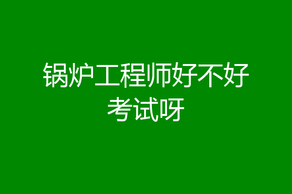 锅炉工程师好不好考试呀