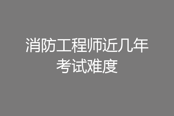 消防工程师近几年考试难度