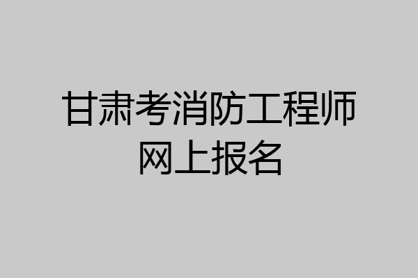 甘肃考消防工程师网上报名