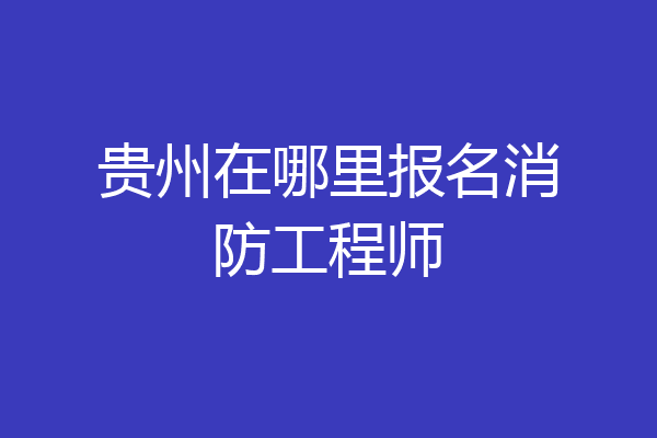 贵州在哪里报名消防工程师