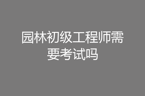 园林初级工程师需要考试吗