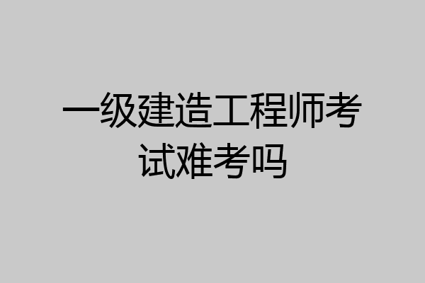 一级建造工程师考试难考吗