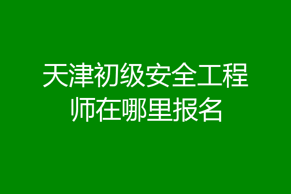 天津初级安全工程师在哪里报名