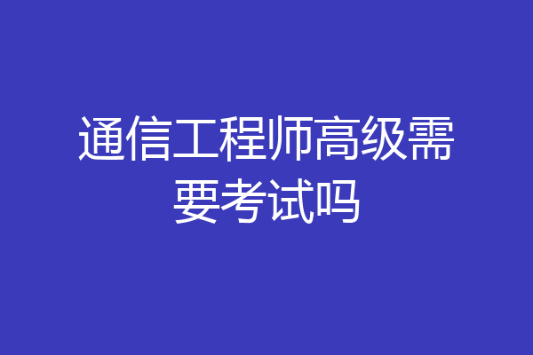 通信工程师高级需要考试吗