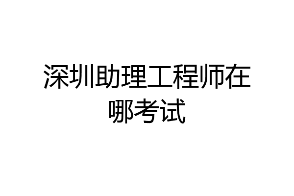 深圳助理工程师在哪考试