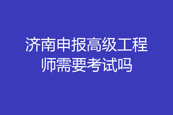 济南申报高级工程师需要考试吗