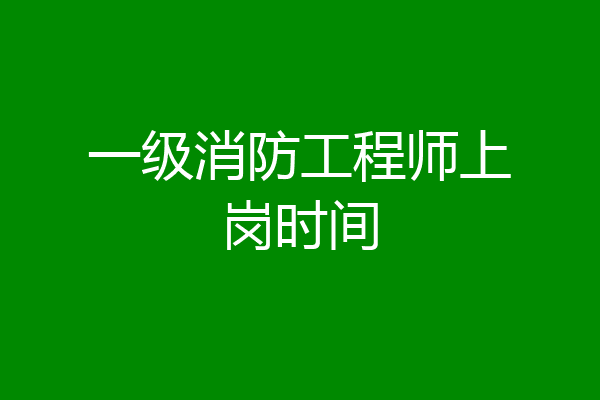 一级消防工程师上岗时间