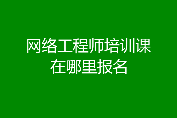 网络工程师培训课在哪里报名