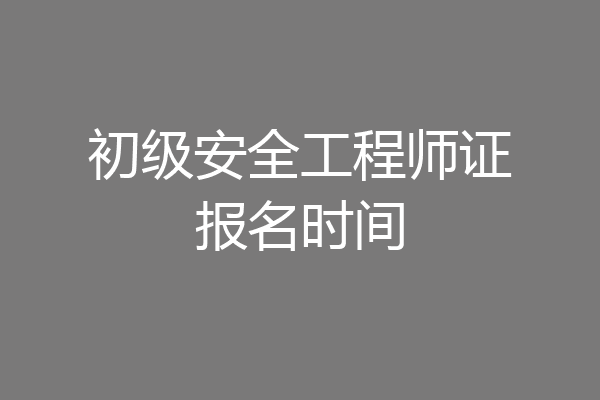 初级安全工程师证报名时间