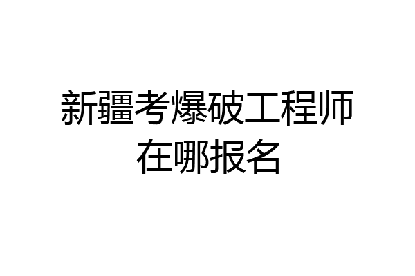 新疆考爆破工程师在哪报名