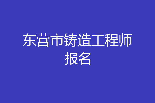 东营市铸造工程师报名