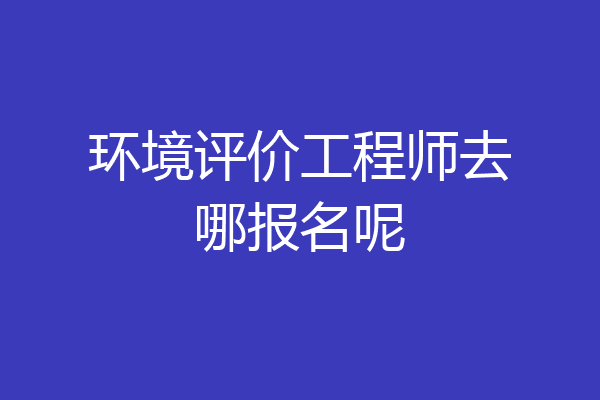 环境评价工程师去哪报名呢