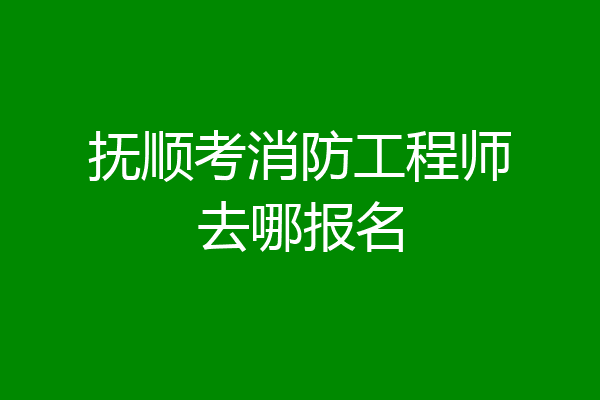 抚顺考消防工程师去哪报名