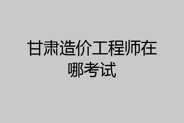 甘肃造价工程师在哪考试