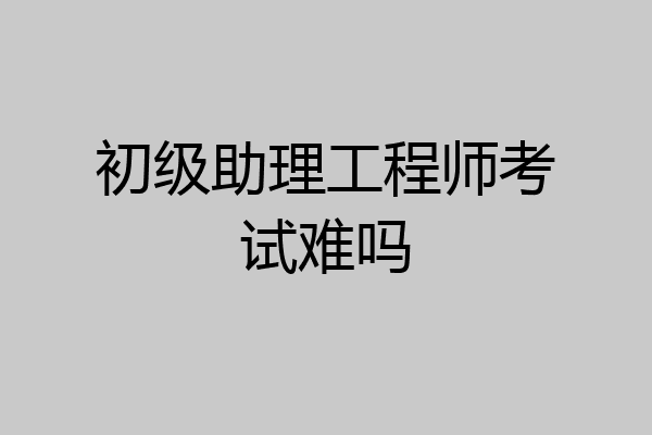 初级助理工程师考试难吗