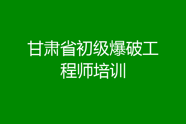 甘肃省初级爆破工程师培训