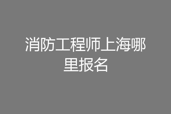 消防工程师上海哪里报名