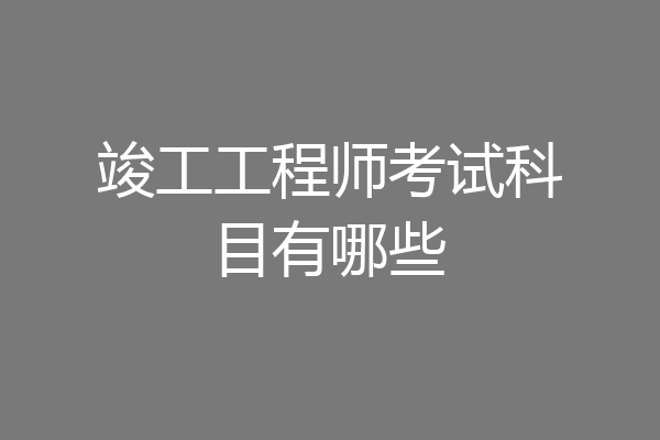 竣工工程师考试科目有哪些