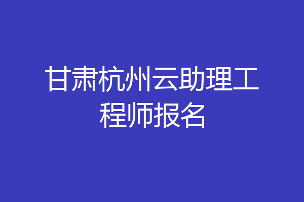甘肃杭州云助理工程师报名