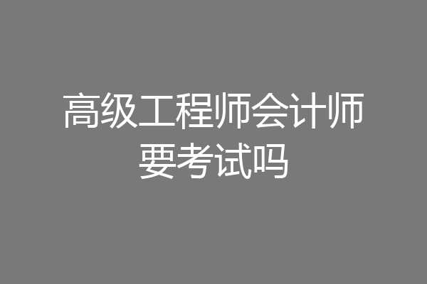 高级工程师会计师要考试吗