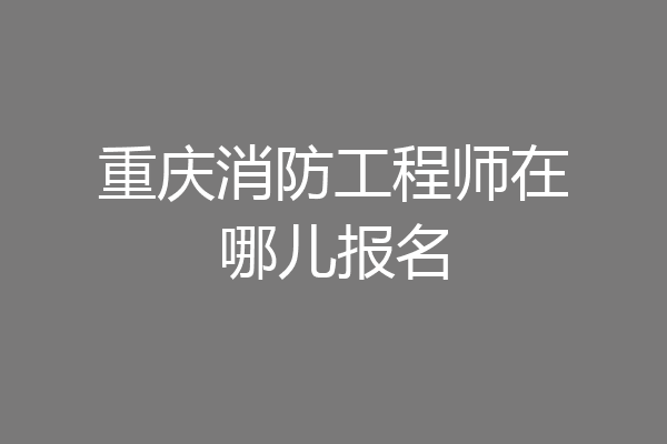 重庆消防工程师在哪儿报名