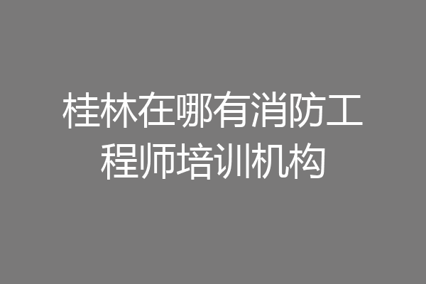 桂林在哪有消防工程师培训机构