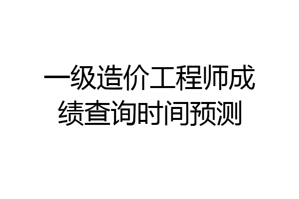 一级造价工程师成绩查询时间预测