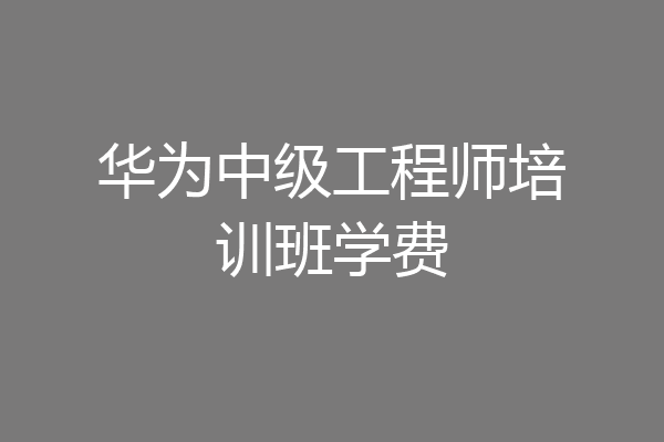 华为中级工程师培训班学费