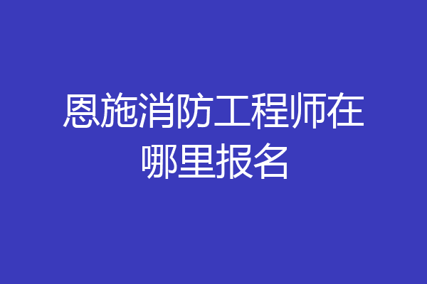 恩施消防工程师在哪里报名