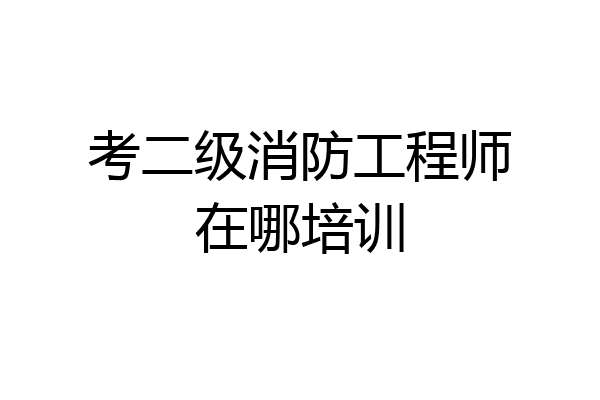 考二级消防工程师在哪培训