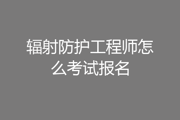 辐射防护工程师怎么考试报名