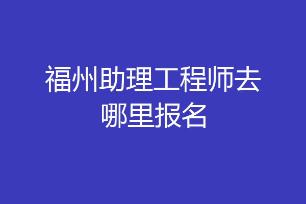福州助理工程师去哪里报名