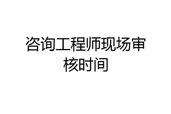 咨询工程师现场审核时间