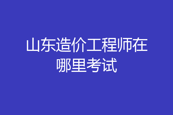 山东造价工程师在哪里考试