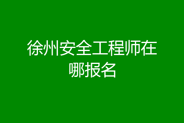 徐州安全工程师在哪报名