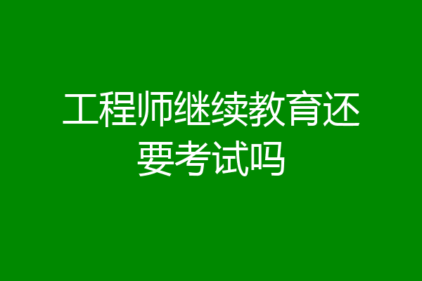 工程师继续教育还要考试吗