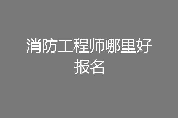 消防工程师哪里好报名
