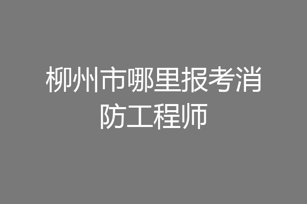 柳州市哪里报考消防工程师