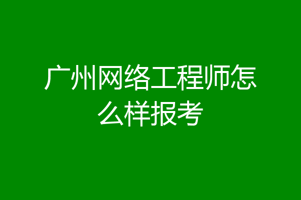 广州网络工程师怎么样报考