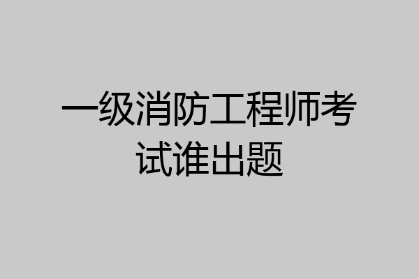 一级消防工程师考试谁出题